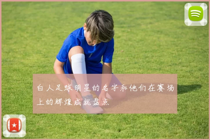 白人足球明星的名字和他们在赛场上的辉煌成就盘点