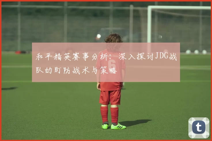 和平精英赛事分析：深入探讨JDG战队的盯防战术与策略