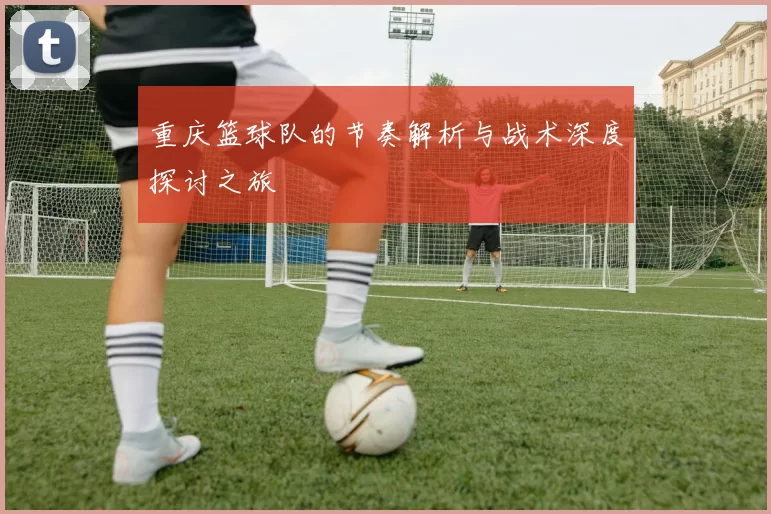 重庆篮球队的节奏解析与战术深度探讨之旅