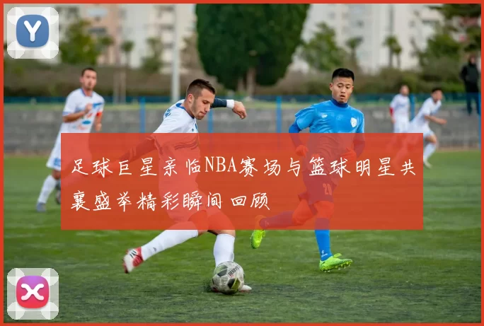 足球巨星亲临NBA赛场与篮球明星共襄盛举精彩瞬间回顾