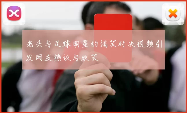 老头与足球明星的搞笑对决视频引发网友热议与欢笑