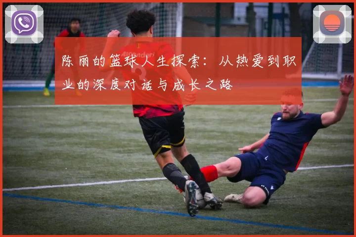 陈丽的篮球人生探索：从热爱到职业的深度对话与成长之路