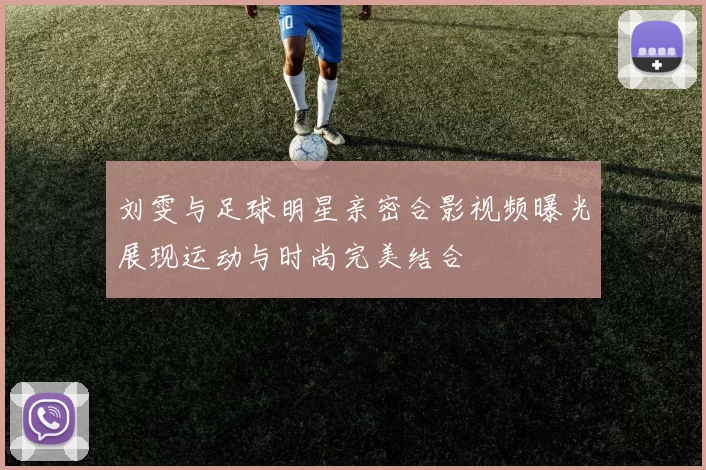 刘雯与足球明星亲密合影视频曝光展现运动与时尚完美结合