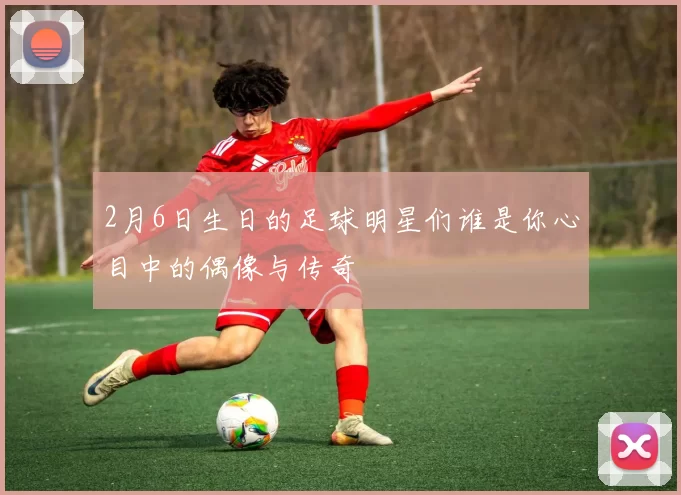 2月6日生日的足球明星们谁是你心目中的偶像与传奇