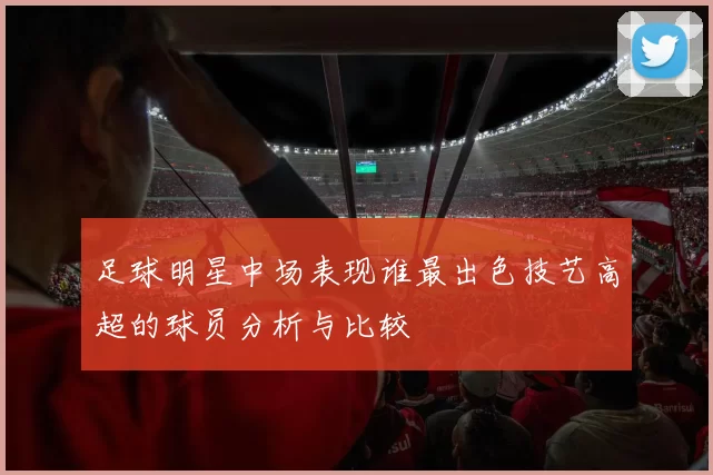 足球明星中场表现谁最出色技艺高超的球员分析与比较