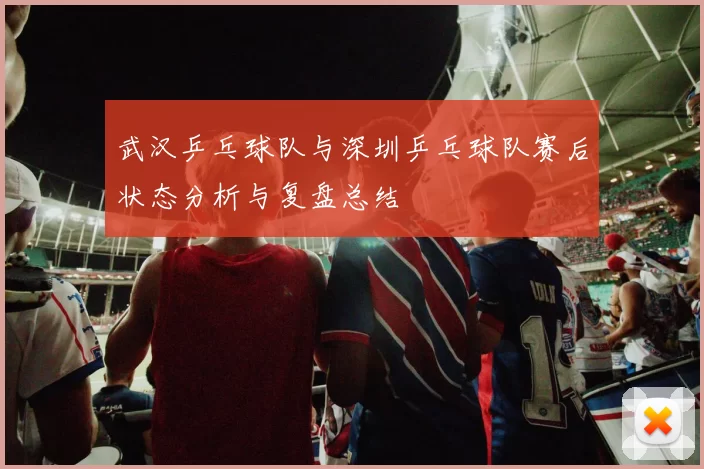 武汉乒乓球队与深圳乒乓球队赛后状态分析与复盘总结