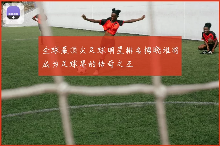 全球最顶尖足球明星排名揭晓谁将成为足球界的传奇之王
