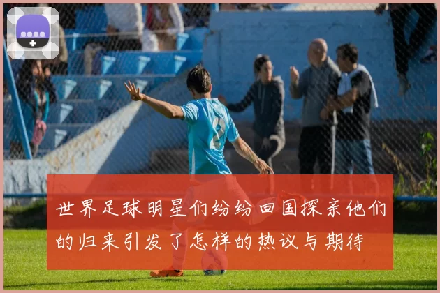 世界足球明星们纷纷回国探亲他们的归来引发了怎样的热议与期待