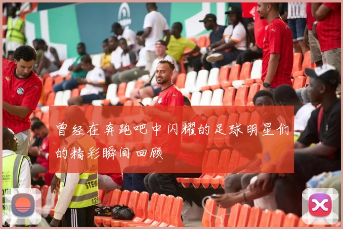 曾经在奔跑吧中闪耀的足球明星们的精彩瞬间回顾