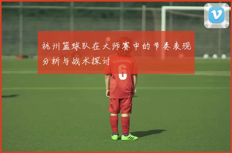 杭州篮球队在大师赛中的节奏表现分析与战术探讨