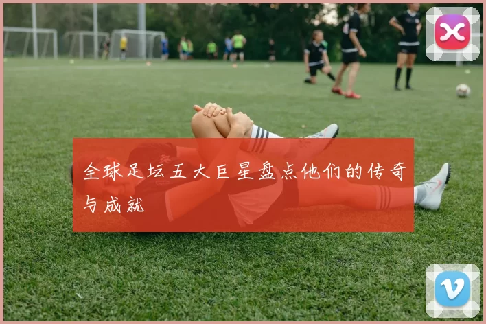 全球足坛五大巨星盘点他们的传奇与成就