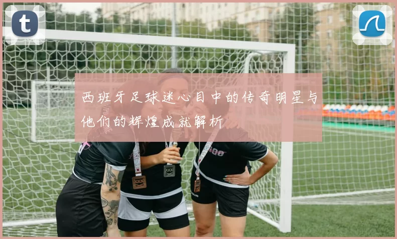 西班牙足球迷心目中的传奇明星与他们的辉煌成就解析