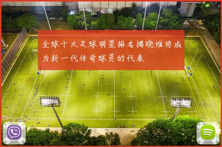全球十大足球明星排名揭晓谁将成为新一代传奇球员的代表