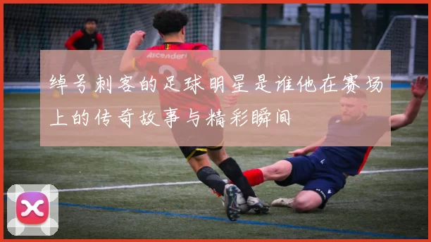 绰号刺客的足球明星是谁他在赛场上的传奇故事与精彩瞬间