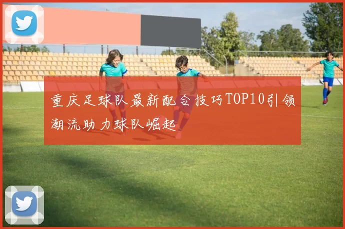 重庆足球队最新配合技巧TOP10引领潮流助力球队崛起
