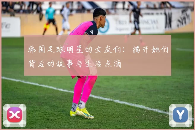 韩国足球明星的女友们：揭开她们背后的故事与生活点滴