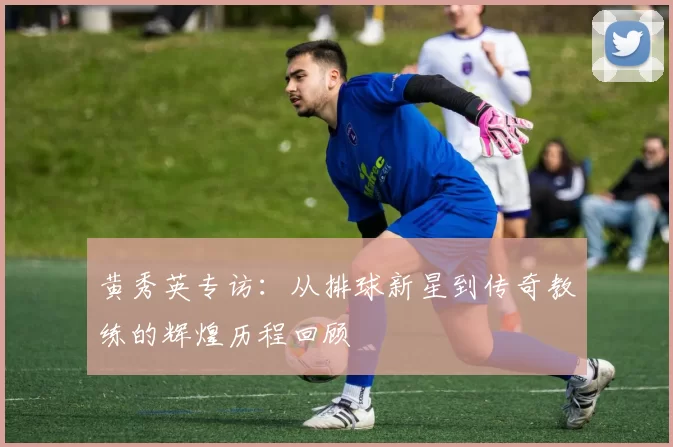 黄秀英专访：从排球新星到传奇教练的辉煌历程回顾