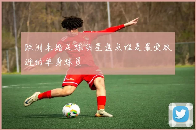 欧洲未婚足球明星盘点谁是最受欢迎的单身球员