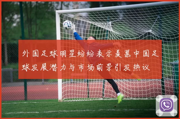 外国足球明星纷纷表示羡慕中国足球发展潜力与市场前景引发热议