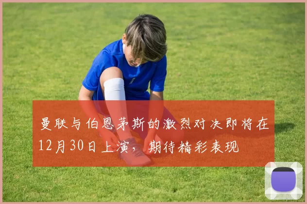 曼联与伯恩茅斯的激烈对决即将在12月30日上演，期待精彩表现