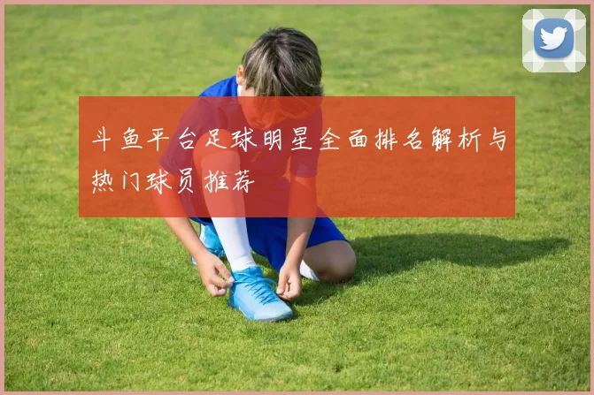 斗鱼平台足球明星全面排名解析与热门球员推荐