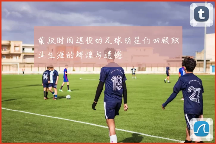 前段时间退役的足球明星们回顾职业生涯的辉煌与遗憾