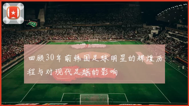 回顾30年前韩国足球明星的辉煌历程与对现代足球的影响