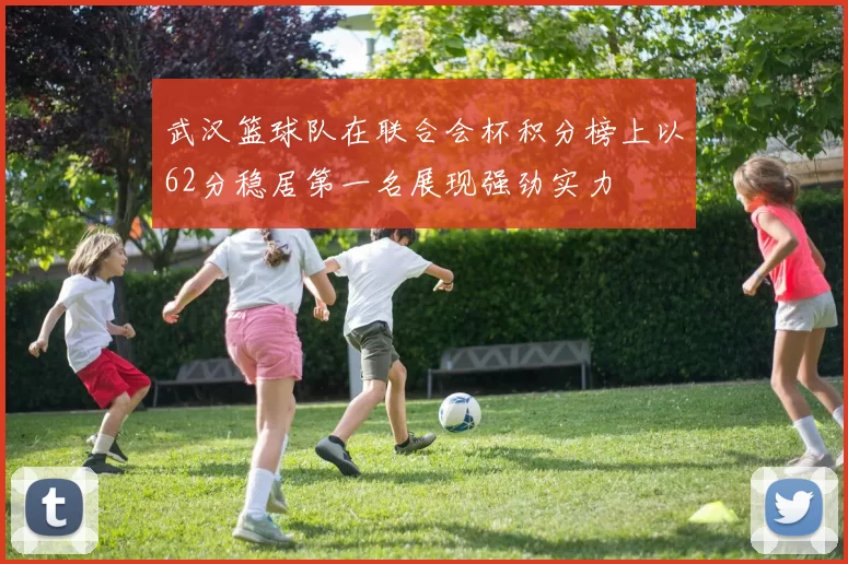 武汉篮球队在联合会杯积分榜上以62分稳居第一名展现强劲实力