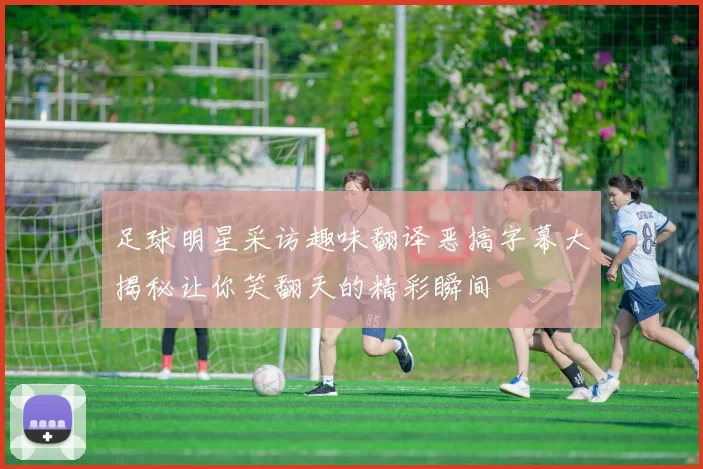 足球明星采访趣味翻译恶搞字幕大揭秘让你笑翻天的精彩瞬间