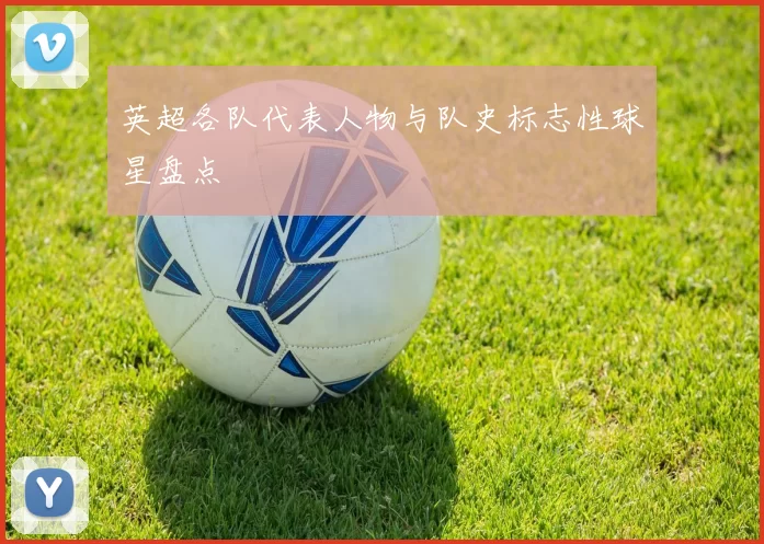 英超各队代表人物与队史标志性球星盘点