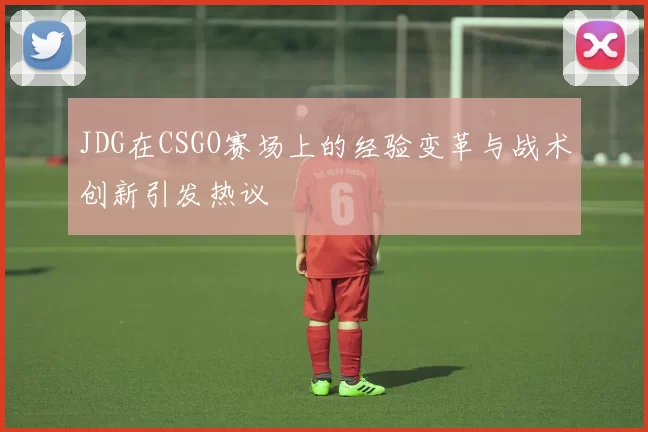JDG在CSGO赛场上的经验变革与战术创新引发热议