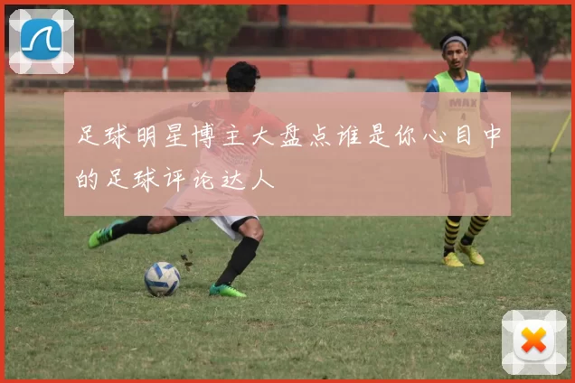 足球明星博主大盘点谁是你心目中的足球评论达人