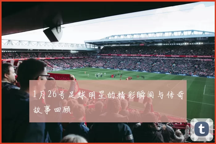 1月26号足球明星的精彩瞬间与传奇故事回顾