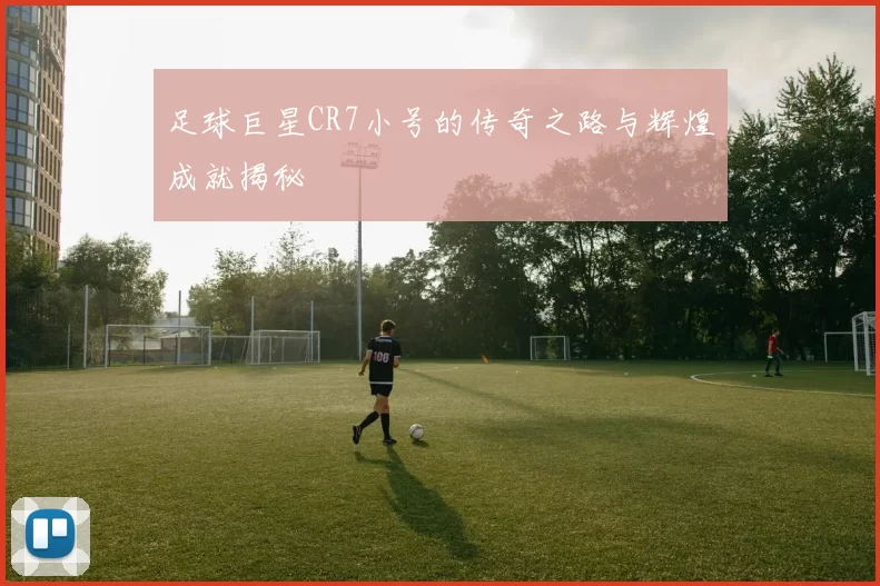 足球巨星CR7小号的传奇之路与辉煌成就揭秘