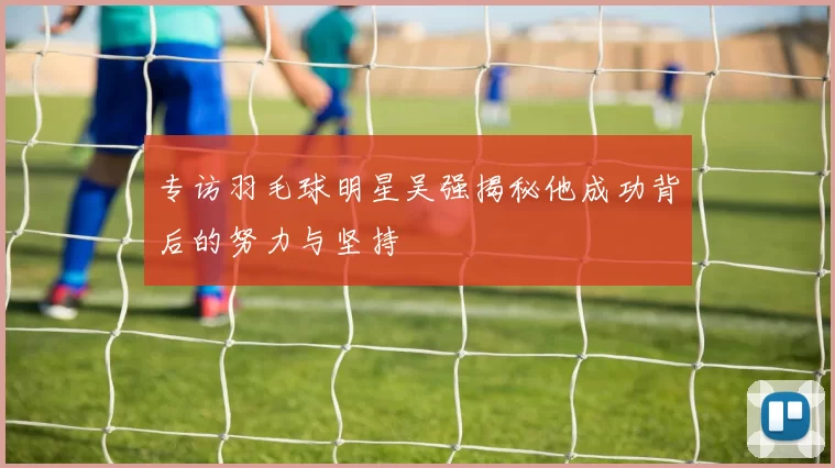 专访羽毛球明星吴强揭秘他成功背后的努力与坚持
