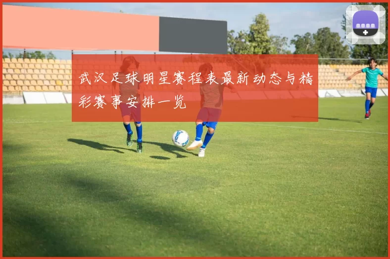 武汉足球明星赛程表最新动态与精彩赛事安排一览