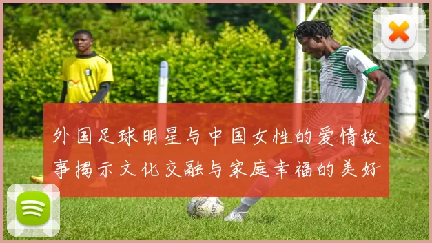 外国足球明星与中国女性的爱情故事揭示文化交融与家庭幸福的美好篇章