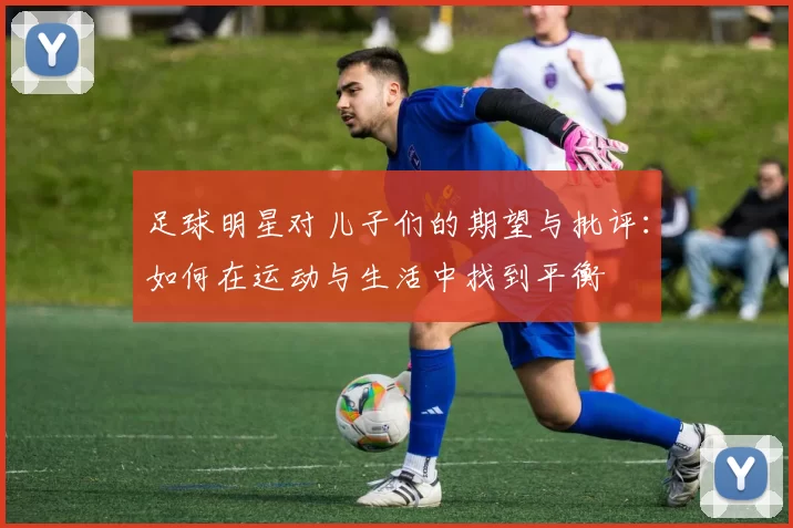 足球明星对儿子们的期望与批评：如何在运动与生活中找到平衡