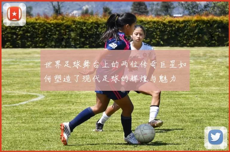 世界足球舞台上的两位传奇巨星如何塑造了现代足球的辉煌与魅力