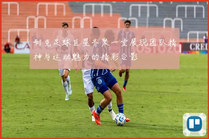 耐克足球巨星齐聚一堂展现团队精神与运动魅力的精彩合影