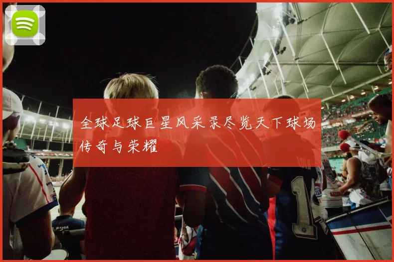 全球足球巨星风采录尽览天下球场传奇与荣耀