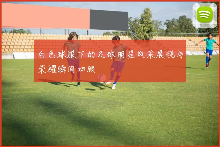 白色球服下的足球明星风采展现与荣耀瞬间回顾