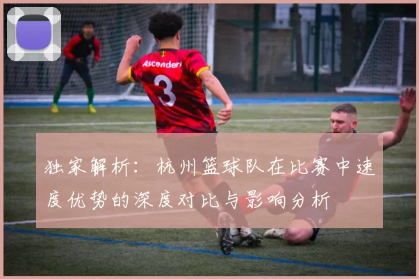 独家解析：杭州篮球队在比赛中速度优势的深度对比与影响分析