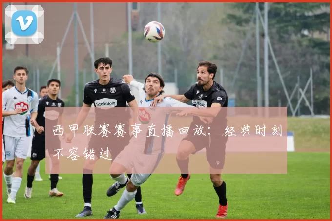 西甲联赛赛事直播回放：经典时刻不容错过