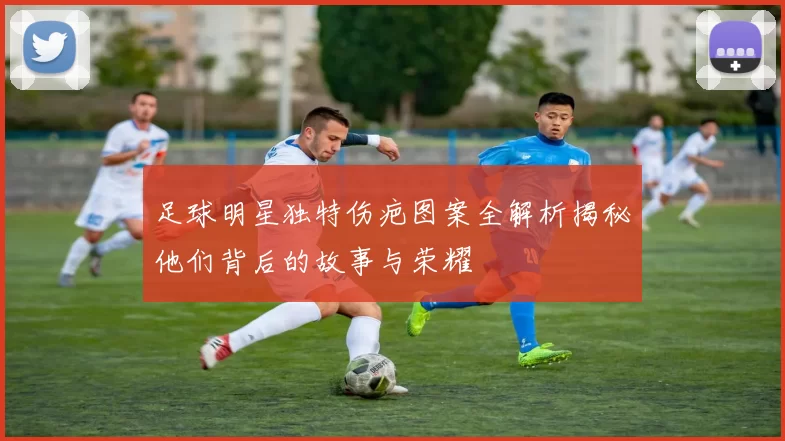 足球明星独特伤疤图案全解析揭秘他们背后的故事与荣耀