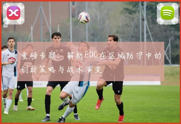 重磅专题：解析EDG在区域防守中的创新策略与战术演变