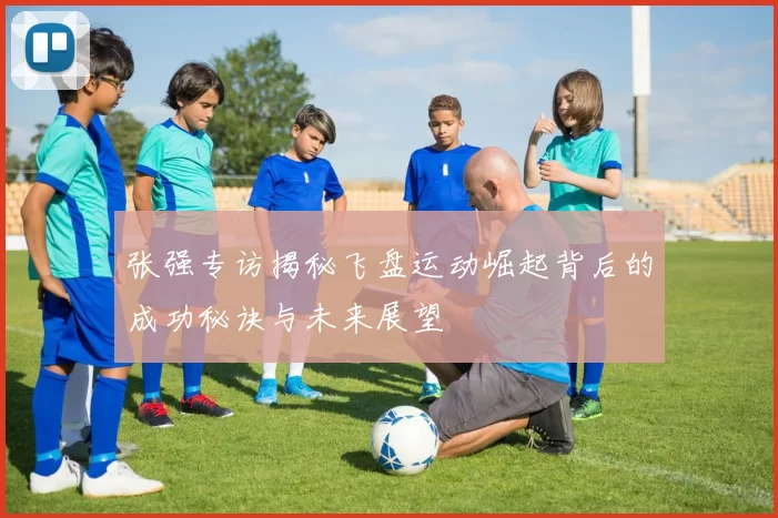 张强专访揭秘飞盘运动崛起背后的成功秘诀与未来展望