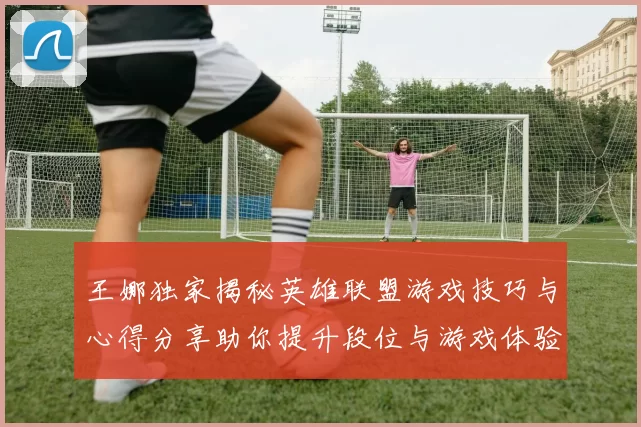 王娜独家揭秘英雄联盟游戏技巧与心得分享助你提升段位与游戏体验