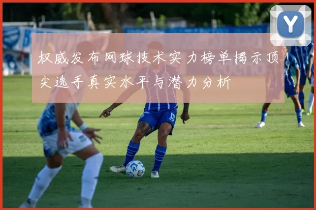权威发布网球技术实力榜单揭示顶尖选手真实水平与潜力分析