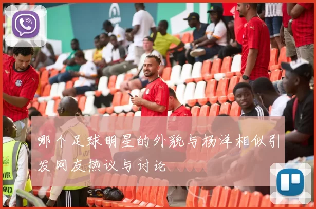 哪个足球明星的外貌与杨洋相似引发网友热议与讨论